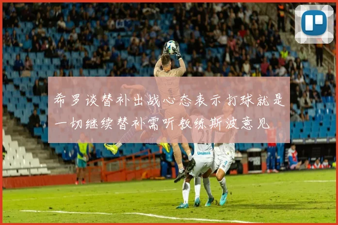 希罗谈替补出战心态表示打球就是一切继续替补需听教练斯波意见