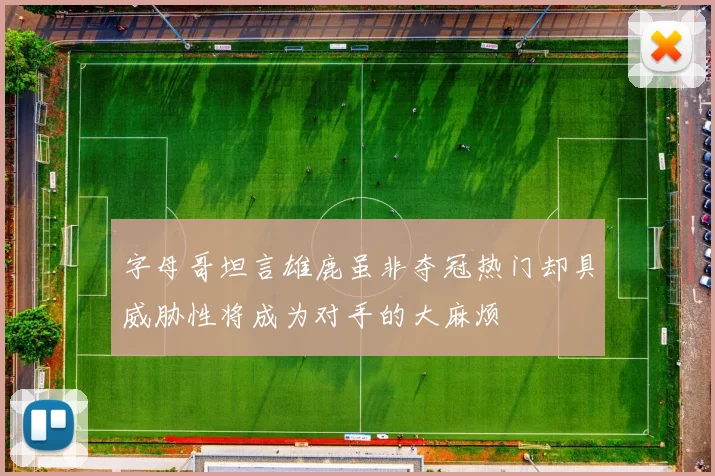 字母哥坦言雄鹿虽非夺冠热门却具威胁性将成为对手的大麻烦