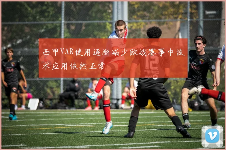 西甲VAR使用逐渐减少欧战赛事中技术应用依然正常