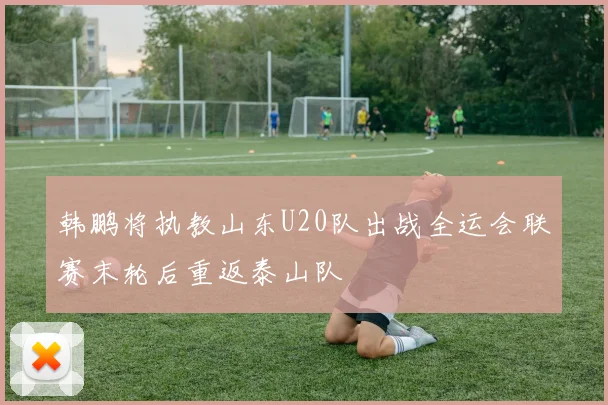 韩鹏将执教山东U20队出战全运会联赛末轮后重返泰山队