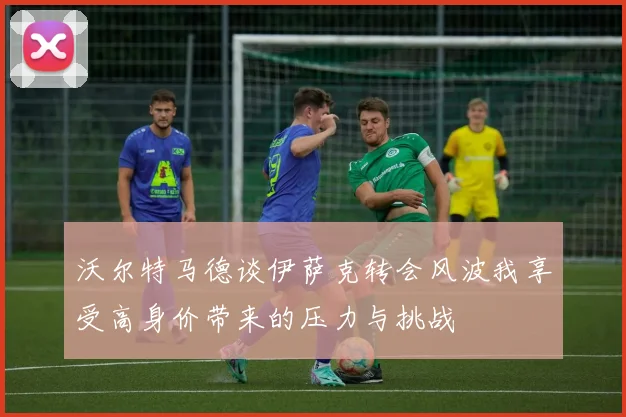 沃尔特马德谈伊萨克转会风波我享受高身价带来的压力与挑战