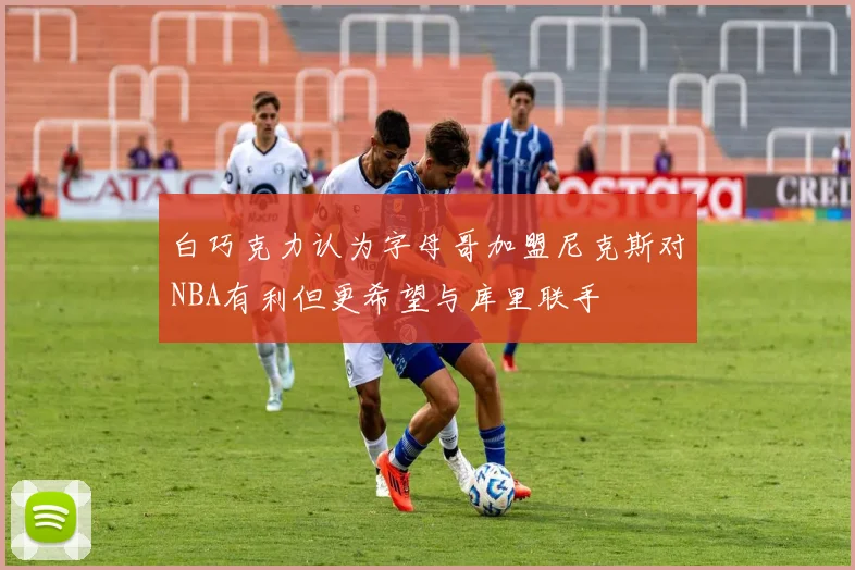 白巧克力认为字母哥加盟尼克斯对NBA有利但更希望与库里联手