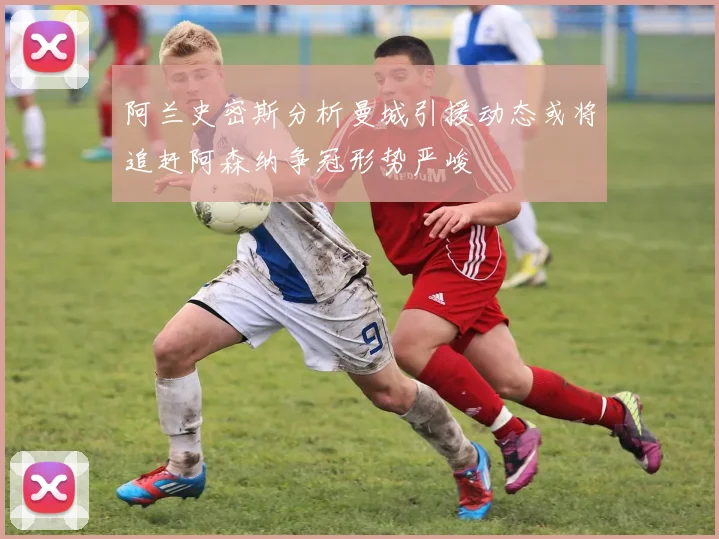 阿兰史密斯分析曼城引援动态或将追赶阿森纳争冠形势严峻