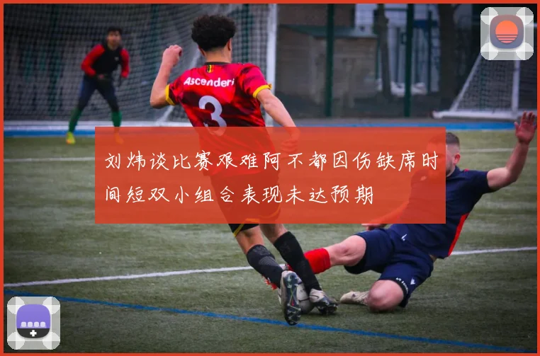 刘炜谈比赛艰难阿不都因伤缺席时间短双小组合表现未达预期