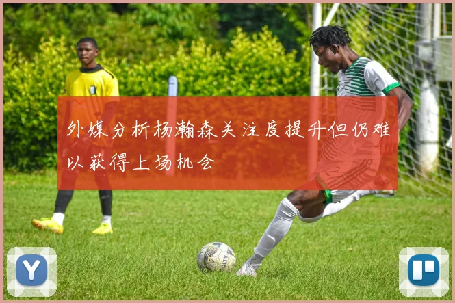 外媒分析杨瀚森关注度提升但仍难以获得上场机会