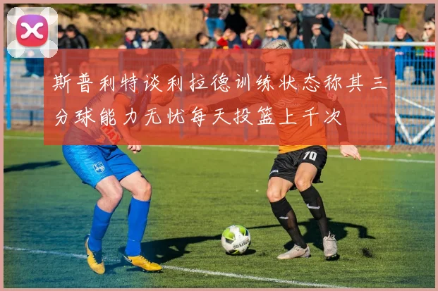 斯普利特谈利拉德训练状态称其三分球能力无忧每天投篮上千次