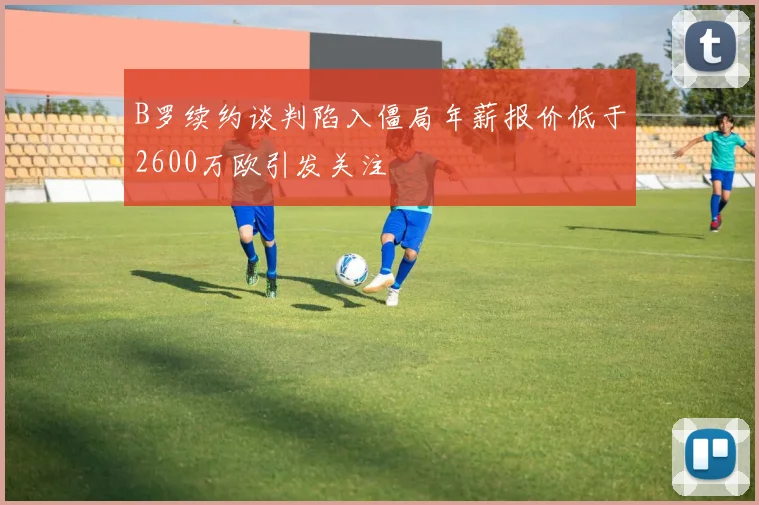 B罗续约谈判陷入僵局年薪报价低于2600万欧引发关注