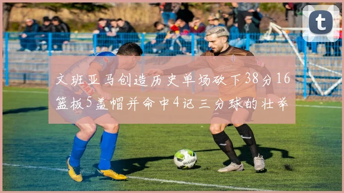 文班亚马创造历史单场砍下38分16篮板5盖帽并命中4记三分球的壮举