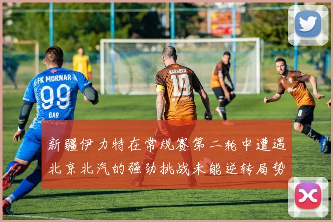 新疆伊力特在常规赛第二轮中遭遇北京北汽的强劲挑战未能逆转局势