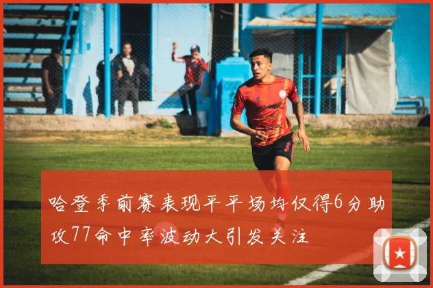 哈登季前赛表现平平场均仅得6分助攻77命中率波动大引发关注