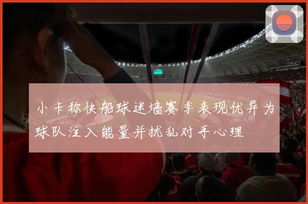 小卡称快船球迷墙赛季表现优异为球队注入能量并扰乱对手心理
