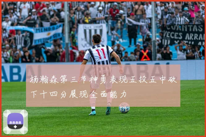 杨瀚森第三节神勇表现五投五中砍下十四分展现全面能力