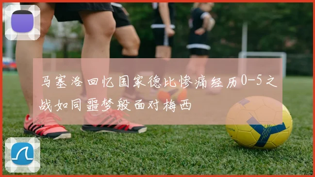 马塞洛回忆国家德比惨痛经历0-5之战如同噩梦般面对梅西