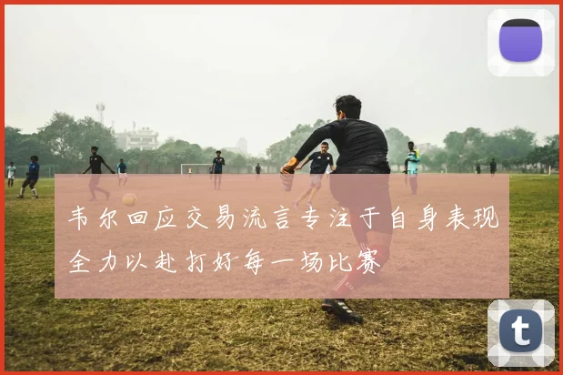 韦尔回应交易流言专注于自身表现全力以赴打好每一场比赛