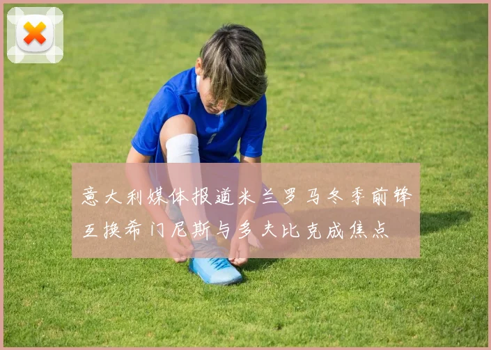 意大利媒体报道米兰罗马冬季前锋互换希门尼斯与多夫比克成焦点