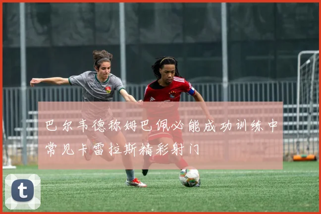 巴尔韦德称姆巴佩必能成功训练中常见卡雷拉斯精彩射门