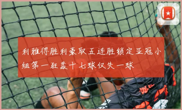 利雅得胜利豪取五连胜锁定亚冠小组第一狂轰十七球仅失一球