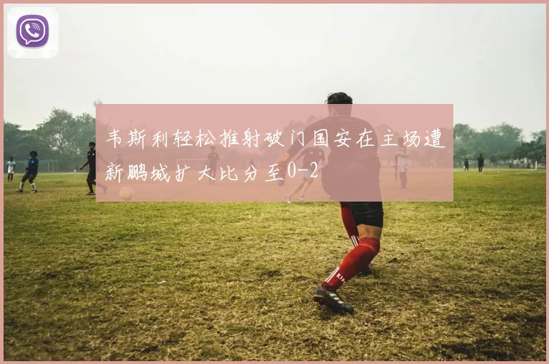 韦斯利轻松推射破门国安在主场遭新鹏城扩大比分至0-2