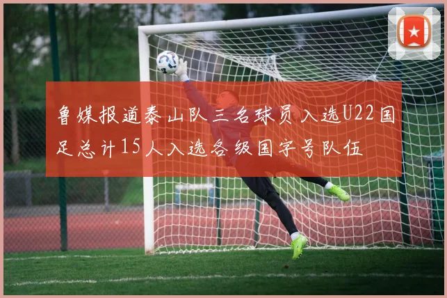 鲁媒报道泰山队三名球员入选U22国足总计15人入选各级国字号队伍