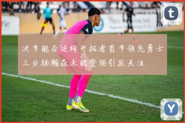 次节能否逆转开拓者首节领先勇士三分杨瀚森未能登场引发关注