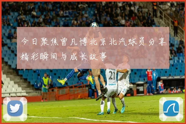 今日聚焦曾凡博北京北汽球员分享精彩瞬间与成长故事