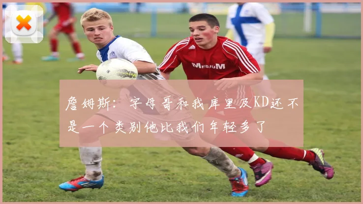 詹姆斯：字母哥和我库里及KD还不是一个类别他比我们年轻多了