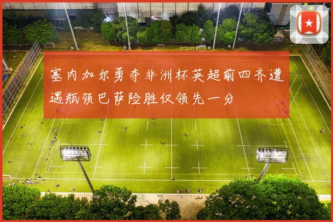 塞内加尔勇夺非洲杯英超前四齐遭遇瓶颈巴萨险胜仅领先一分