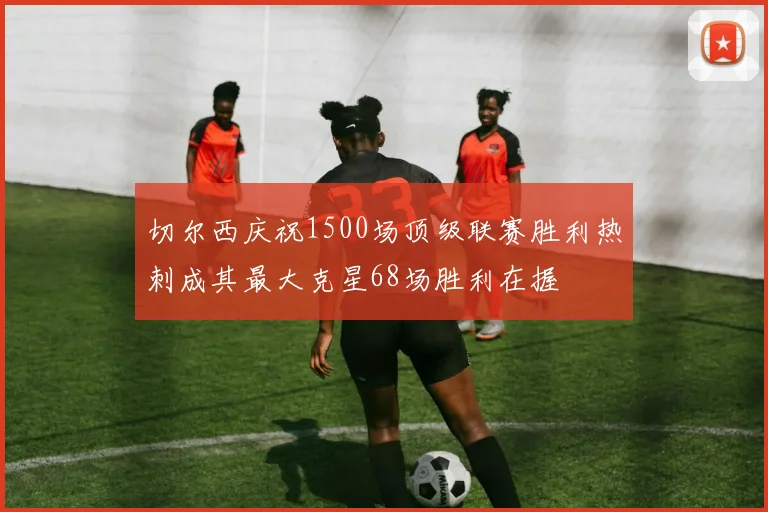 切尔西庆祝1500场顶级联赛胜利热刺成其最大克星68场胜利在握