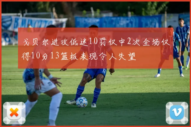 戈贝尔进攻低迷10罚仅中2次全场仅得10分13篮板表现令人失望