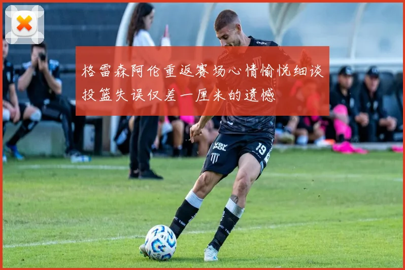 格雷森阿伦重返赛场心情愉悦细谈投篮失误仅差一厘米的遗憾