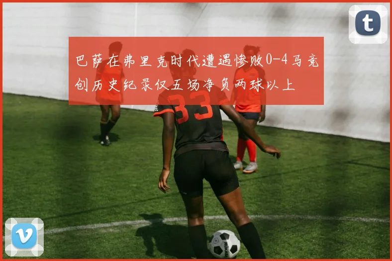 巴萨在弗里克时代遭遇惨败0-4马竞创历史纪录仅五场净负两球以上