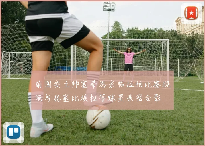 前国安主帅塞蒂恩亲临拉帕比赛现场与赫塞比埃拉等球星亲密合影