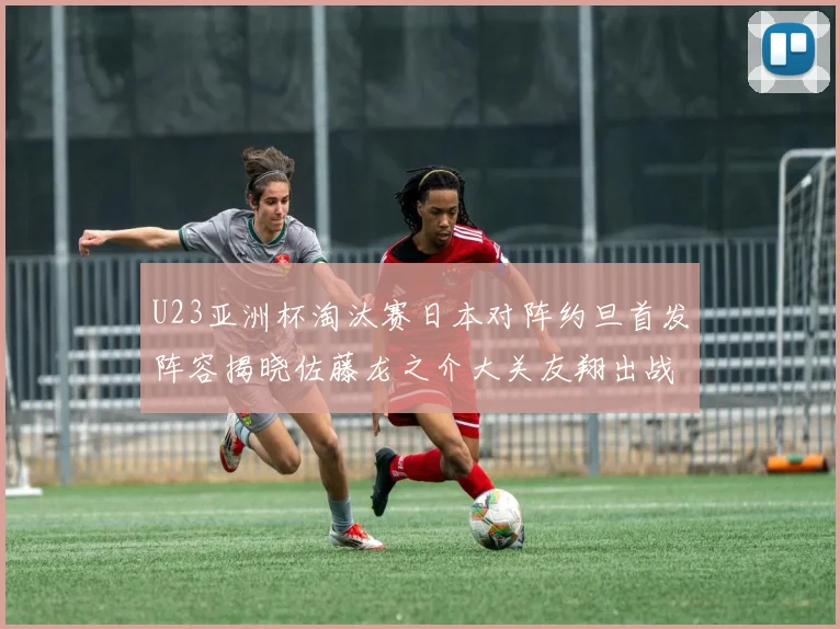 U23亚洲杯淘汰赛日本对阵约旦首发阵容揭晓佐藤龙之介大关友翔出战