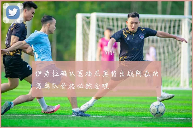 伊劳拉确认塞梅尼奥将出战阿森纳若离队价格必然合理