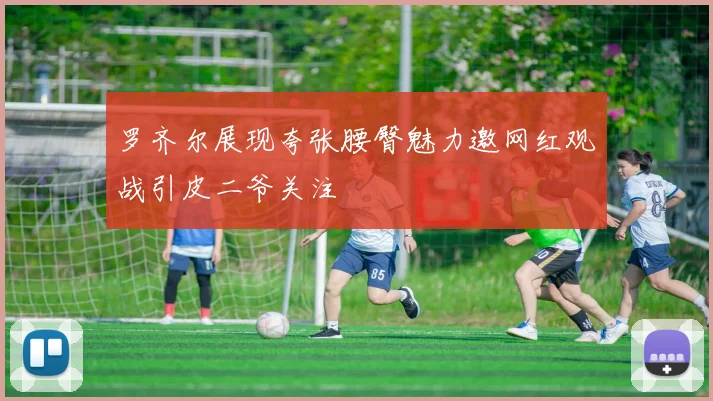 罗齐尔展现夸张腰臀魅力邀网红观战引皮二爷关注