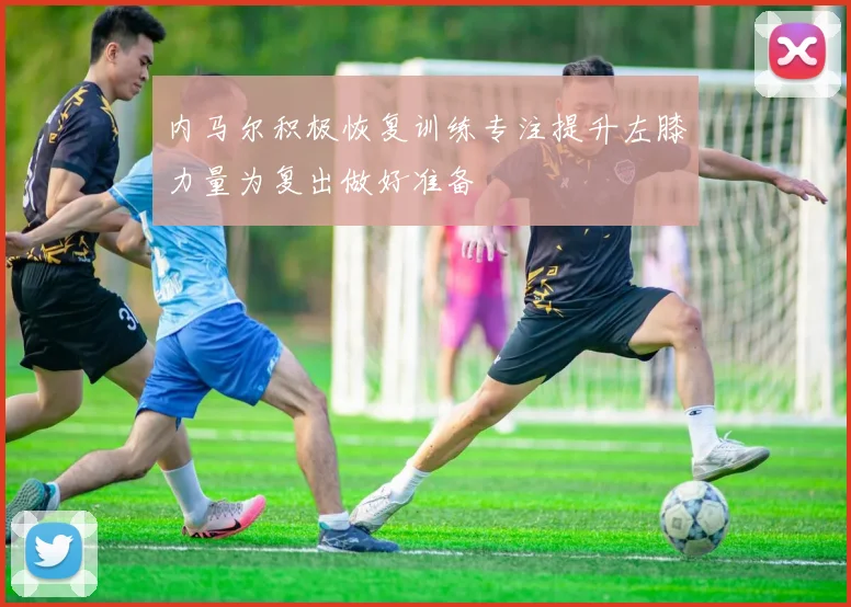 内马尔积极恢复训练专注提升左膝力量为复出做好准备